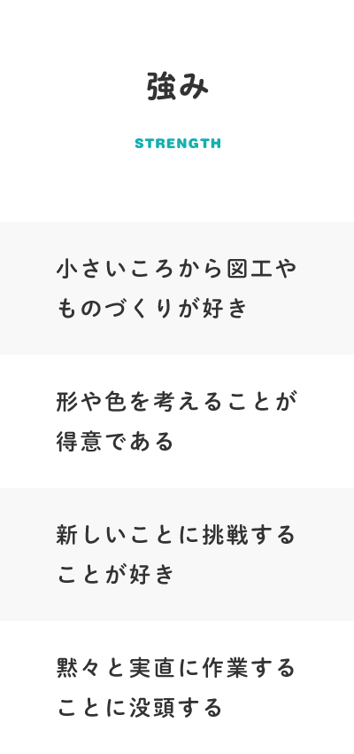 【強み】小さいころから図工やものづくりが好き、形や色を考えることが得意である、新しいことに挑戦することが好き、黙々と実直に作業することに没頭する